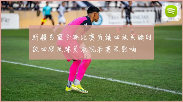 新疆男篮今晚比赛直播回放关键时段回顾及球员表现和赛果影响