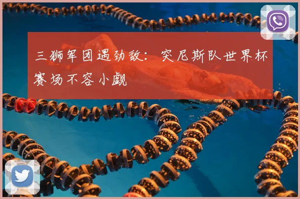 三狮军团遇劲敌:突尼斯队世界杯赛场不容小觑
