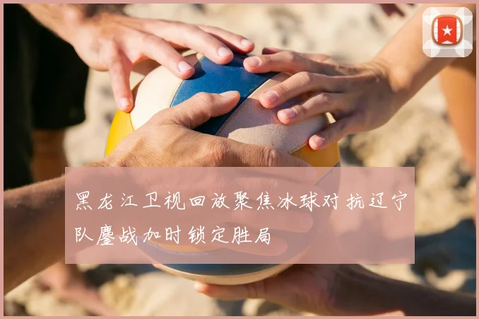 黑龙江卫视回放聚焦冰球对抗辽宁队鏖战加时锁定胜局