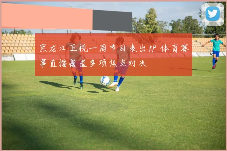 黑龙江卫视一周节目表出炉 体育赛事直播覆盖多项焦点对决